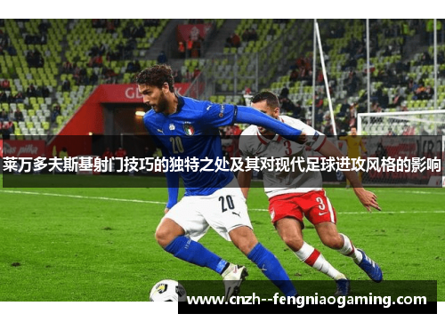 莱万多夫斯基射门技巧的独特之处及其对现代足球进攻风格的影响