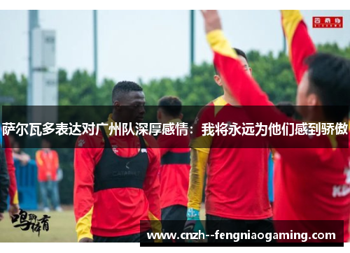 萨尔瓦多表达对广州队深厚感情：我将永远为他们感到骄傲
