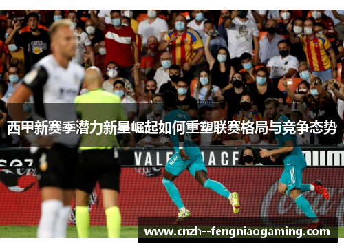 西甲新赛季潜力新星崛起如何重塑联赛格局与竞争态势