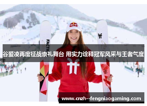 谷爱凌再度征战崇礼舞台 用实力诠释冠军风采与王者气度