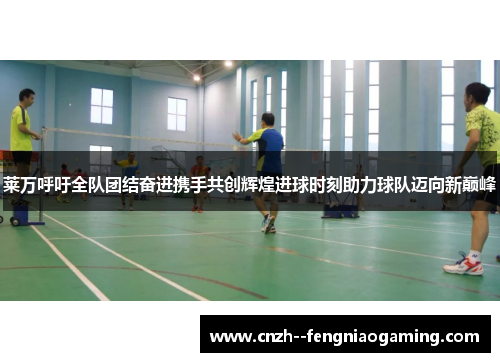 莱万呼吁全队团结奋进携手共创辉煌进球时刻助力球队迈向新巅峰