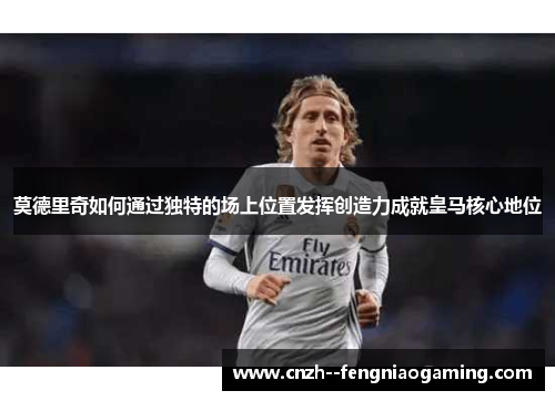 莫德里奇如何通过独特的场上位置发挥创造力成就皇马核心地位