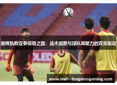 谢晖执教亚泰保级之路:战术调整与球队凝聚力的双重驱动 谢晖执教亚泰保级之路:战术调整与球队凝聚力的双重驱动