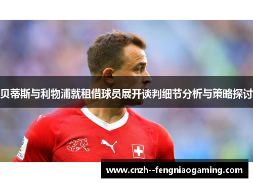 贝蒂斯与利物浦就租借球员展开谈判细节分析与策略探讨 贝蒂斯与利物浦就租借球员展开谈判细节分析与策略探讨