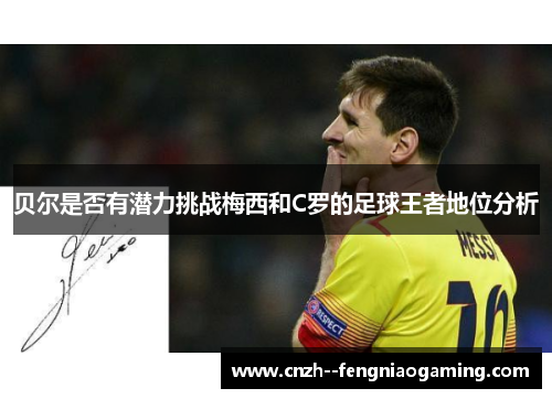 贝尔是否有潜力挑战梅西和C罗的足球王者地位分析 贝尔是否有潜力挑战梅西和C罗的足球王者地位分析