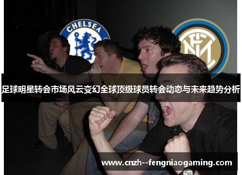 足球明星转会市场风云变幻全球顶级球员转会动态与未来趋势分析 足球明星转会市场风云变幻全球顶级球员转会动态与未来趋势分析
