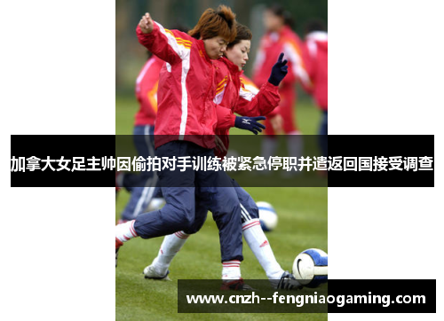 加拿大女足主帅因偷拍对手训练被紧急停职并遣返回国接受调查 加拿大女足主帅因偷拍对手训练被紧急停职并遣返回国接受调查