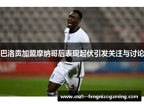 巴洛贡加盟摩纳哥后表现起伏引发关注与讨论 巴洛贡加盟摩纳哥后表现起伏引发关注与讨论