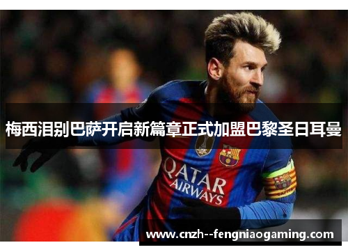 梅西泪别巴萨开启新篇章正式加盟巴黎圣日耳曼