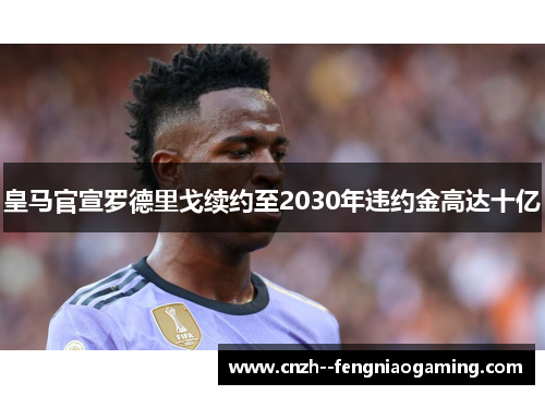 皇马官宣罗德里戈续约至2030年违约金高达十亿 皇马官宣罗德里戈续约至2030年违约金高达十亿