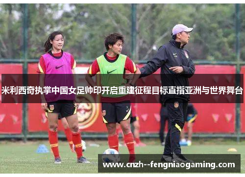 米利西奇执掌中国女足帅印开启重建征程目标直指亚洲与世界舞台 米利西奇执掌中国女足帅印开启重建征程目标直指亚洲与世界舞台