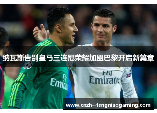 纳瓦斯告别皇马三连冠荣耀加盟巴黎开启新篇章 纳瓦斯告别皇马三连冠荣耀加盟巴黎开启新篇章