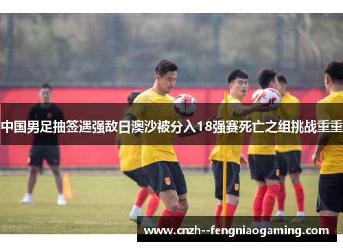 中国男足抽签遇强敌日澳沙被分入18强赛死亡之组挑战重重