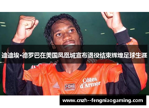 迪迪埃·德罗巴在美国凤凰城宣布退役结束辉煌足球生涯 迪迪埃·德罗巴在美国凤凰城宣布退役结束辉煌足球生涯