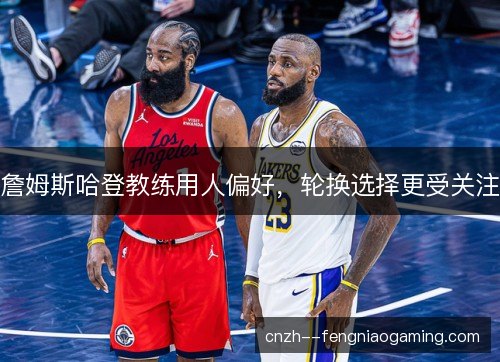 詹姆斯哈登教练用人偏好,轮换选择更受关注 詹姆斯哈登教练用人偏好,轮换选择更受关注